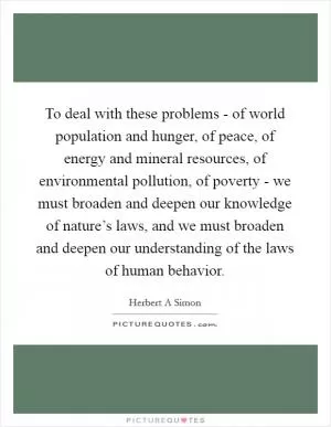 To deal with these problems - of world population and hunger, of peace, of energy and mineral resources, of environmental pollution, of poverty - we must broaden and deepen our knowledge of nature’s laws, and we must broaden and deepen our understanding of the laws of human behavior Picture Quote #1
