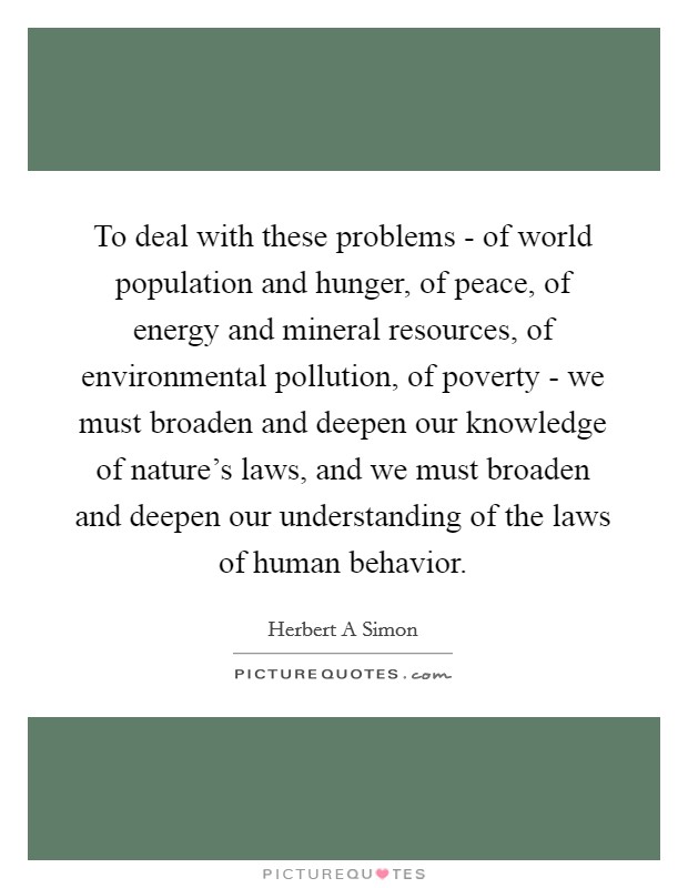 To deal with these problems - of world population and hunger, of peace, of energy and mineral resources, of environmental pollution, of poverty - we must broaden and deepen our knowledge of nature's laws, and we must broaden and deepen our understanding of the laws of human behavior. Picture Quote #1