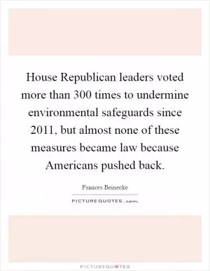 House Republican leaders voted more than 300 times to undermine environmental safeguards since 2011, but almost none of these measures became law because Americans pushed back Picture Quote #1
