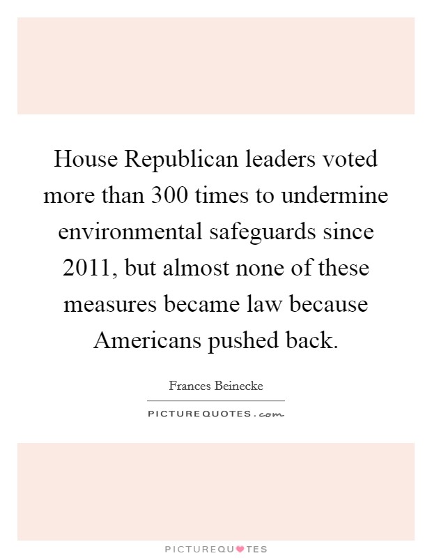 House Republican leaders voted more than 300 times to undermine environmental safeguards since 2011, but almost none of these measures became law because Americans pushed back. Picture Quote #1