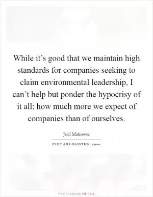 While it’s good that we maintain high standards for companies seeking to claim environmental leadership, I can’t help but ponder the hypocrisy of it all: how much more we expect of companies than of ourselves Picture Quote #1