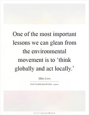 One of the most important lessons we can glean from the environmental movement is to ‘think globally and act locally.’ Picture Quote #1