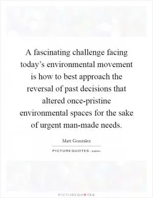 A fascinating challenge facing today’s environmental movement is how to best approach the reversal of past decisions that altered once-pristine environmental spaces for the sake of urgent man-made needs Picture Quote #1