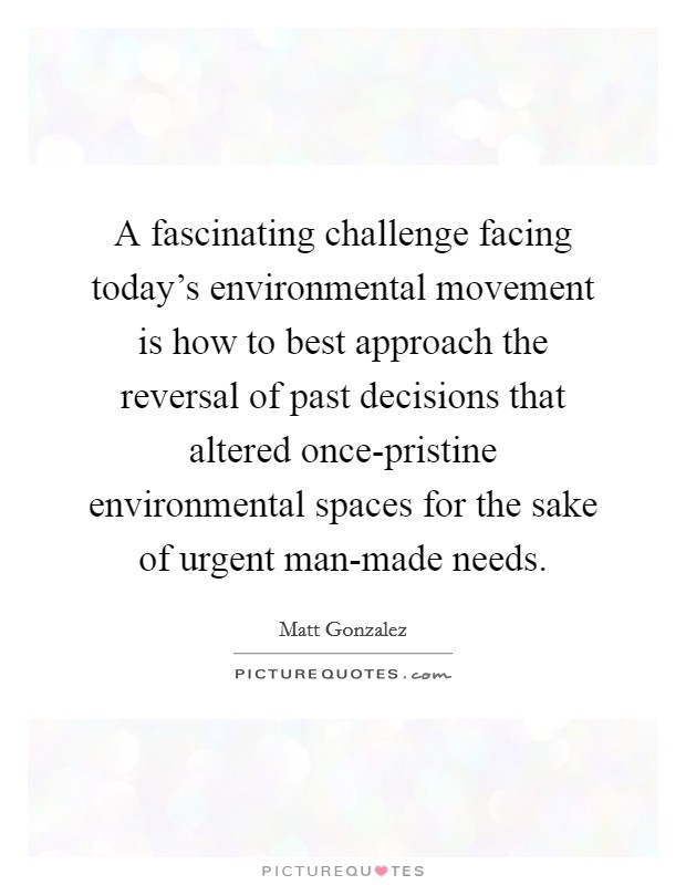 A fascinating challenge facing today's environmental movement is how to best approach the reversal of past decisions that altered once-pristine environmental spaces for the sake of urgent man-made needs. Picture Quote #1