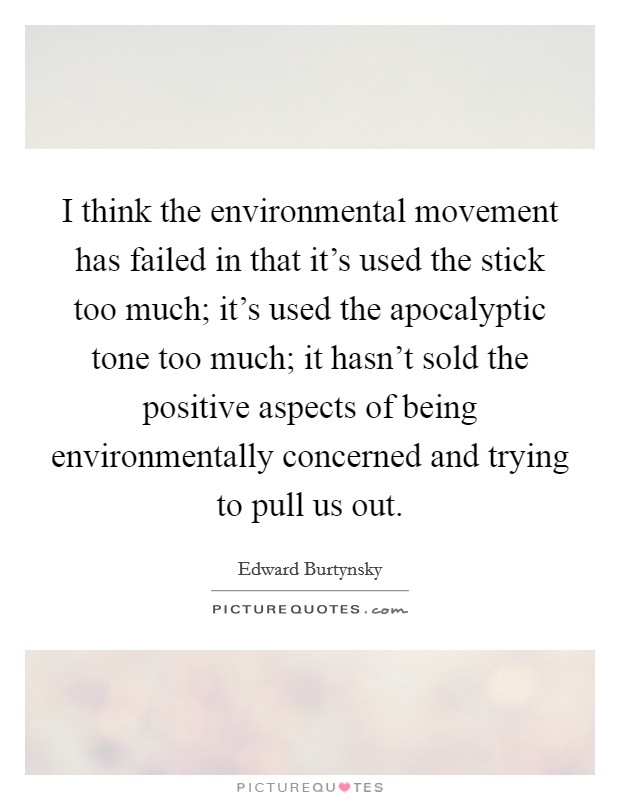 I think the environmental movement has failed in that it's used the stick too much; it's used the apocalyptic tone too much; it hasn't sold the positive aspects of being environmentally concerned and trying to pull us out. Picture Quote #1