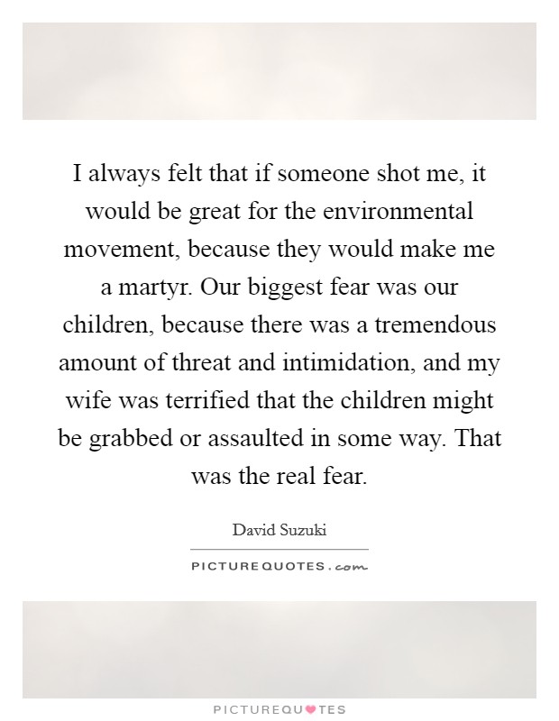 I always felt that if someone shot me, it would be great for the environmental movement, because they would make me a martyr. Our biggest fear was our children, because there was a tremendous amount of threat and intimidation, and my wife was terrified that the children might be grabbed or assaulted in some way. That was the real fear. Picture Quote #1