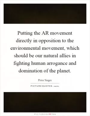 Putting the AR movement directly in opposition to the environmental movement, which should be our natural allies in fighting human arrogance and domination of the planet Picture Quote #1