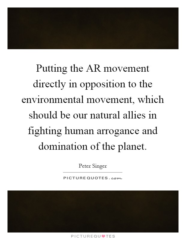 Putting the AR movement directly in opposition to the environmental movement, which should be our natural allies in fighting human arrogance and domination of the planet. Picture Quote #1