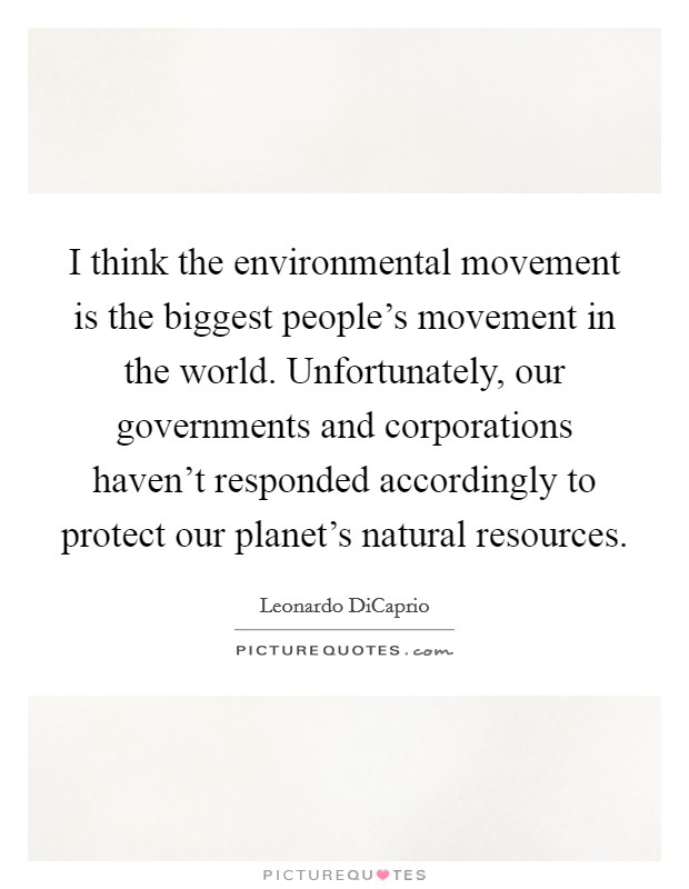 I think the environmental movement is the biggest people's movement in the world. Unfortunately, our governments and corporations haven't responded accordingly to protect our planet's natural resources. Picture Quote #1