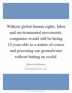 Without global human rights, labor and environmental movements, companies would still be hiring 12-year-olds as a matter of course and poisoning our groundwater without batting an eyelid Picture Quote #1