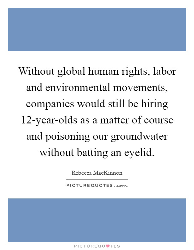 Without global human rights, labor and environmental movements, companies would still be hiring 12-year-olds as a matter of course and poisoning our groundwater without batting an eyelid. Picture Quote #1