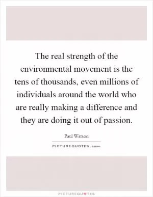 The real strength of the environmental movement is the tens of thousands, even millions of individuals around the world who are really making a difference and they are doing it out of passion Picture Quote #1