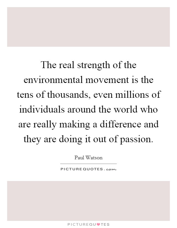 The real strength of the environmental movement is the tens of thousands, even millions of individuals around the world who are really making a difference and they are doing it out of passion. Picture Quote #1