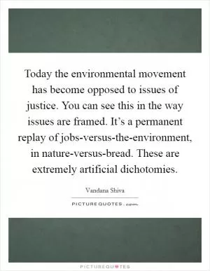 Today the environmental movement has become opposed to issues of justice. You can see this in the way issues are framed. It’s a permanent replay of jobs-versus-the-environment, in nature-versus-bread. These are extremely artificial dichotomies Picture Quote #1