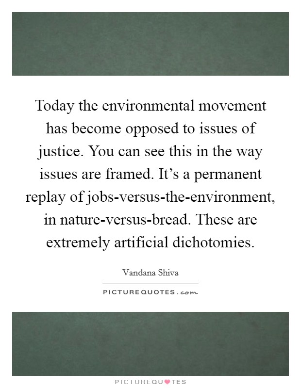 Today the environmental movement has become opposed to issues of justice. You can see this in the way issues are framed. It's a permanent replay of jobs-versus-the-environment, in nature-versus-bread. These are extremely artificial dichotomies. Picture Quote #1