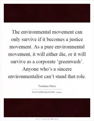 The environmental movement can only survive if it becomes a justice movement. As a pure environmental movement, it will either die, or it will survive as a corporate ‘greenwash’. Anyone who’s a sincere environmentalist can’t stand that role Picture Quote #1