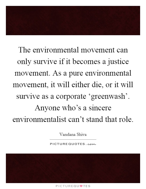 The environmental movement can only survive if it becomes a justice movement. As a pure environmental movement, it will either die, or it will survive as a corporate ‘greenwash'. Anyone who's a sincere environmentalist can't stand that role. Picture Quote #1