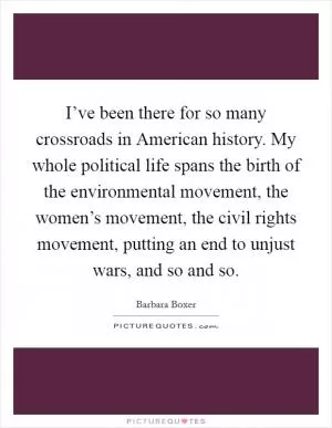 I’ve been there for so many crossroads in American history. My whole political life spans the birth of the environmental movement, the women’s movement, the civil rights movement, putting an end to unjust wars, and so and so Picture Quote #1
