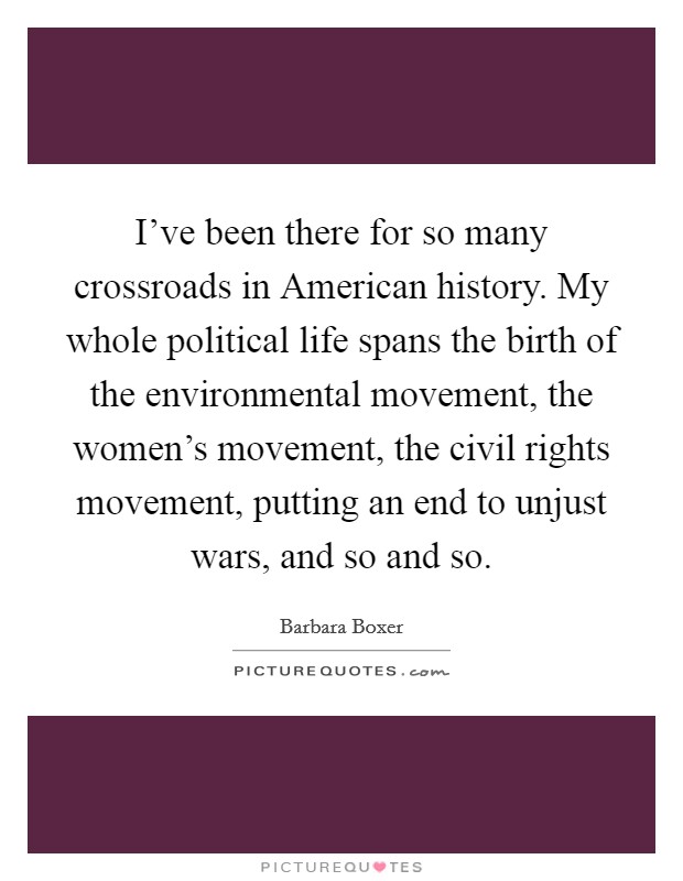 I've been there for so many crossroads in American history. My whole political life spans the birth of the environmental movement, the women's movement, the civil rights movement, putting an end to unjust wars, and so and so. Picture Quote #1