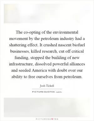 The co-opting of the environmental movement by the petroleum industry had a shattering effect. It crushed nascent biofuel businesses, killed research, cut off critical funding, stopped the building of new infrastructure, dissolved powerful alliances and seeded America with doubt over our ability to free ourselves from petroleum Picture Quote #1
