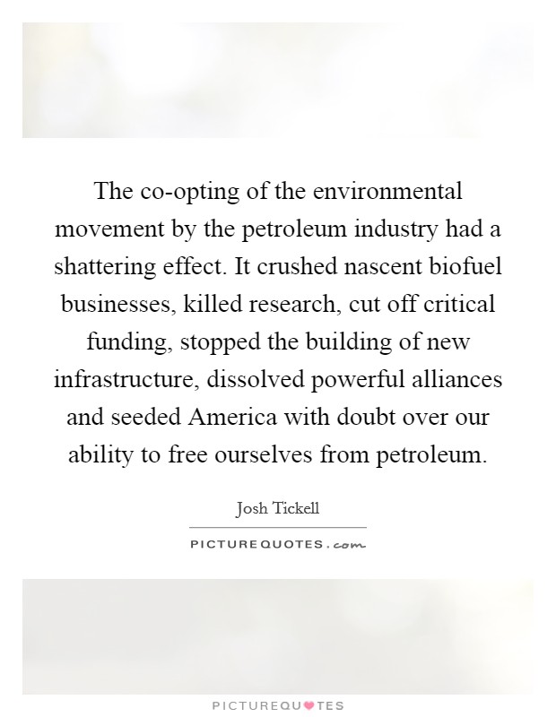The co-opting of the environmental movement by the petroleum industry had a shattering effect. It crushed nascent biofuel businesses, killed research, cut off critical funding, stopped the building of new infrastructure, dissolved powerful alliances and seeded America with doubt over our ability to free ourselves from petroleum. Picture Quote #1