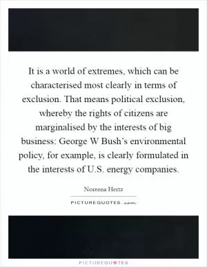 It is a world of extremes, which can be characterised most clearly in terms of exclusion. That means political exclusion, whereby the rights of citizens are marginalised by the interests of big business: George W Bush’s environmental policy, for example, is clearly formulated in the interests of U.S. energy companies Picture Quote #1