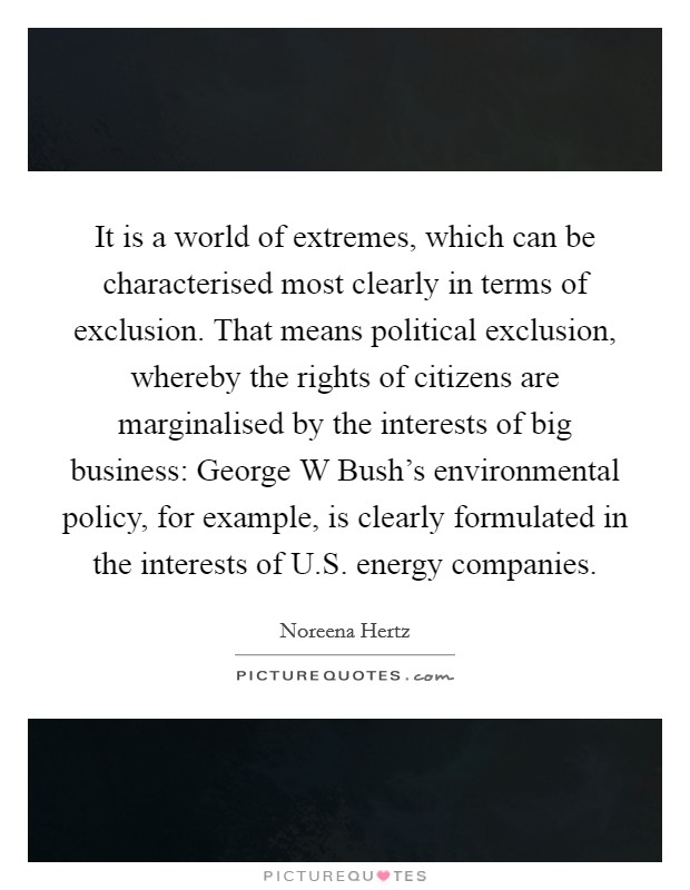It is a world of extremes, which can be characterised most clearly in terms of exclusion. That means political exclusion, whereby the rights of citizens are marginalised by the interests of big business: George W Bush's environmental policy, for example, is clearly formulated in the interests of U.S. energy companies. Picture Quote #1
