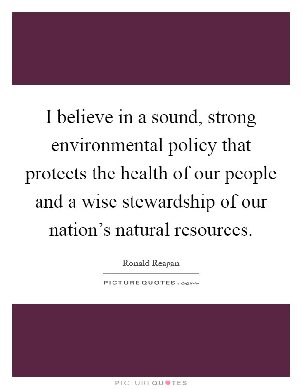 I believe in a sound, strong environmental policy that protects the health of our people and a wise stewardship of our nation's natural resources. Picture Quote #1