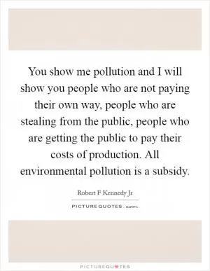 You show me pollution and I will show you people who are not paying their own way, people who are stealing from the public, people who are getting the public to pay their costs of production. All environmental pollution is a subsidy Picture Quote #1