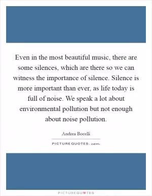 Even in the most beautiful music, there are some silences, which are there so we can witness the importance of silence. Silence is more important than ever, as life today is full of noise. We speak a lot about environmental pollution but not enough about noise pollution Picture Quote #1