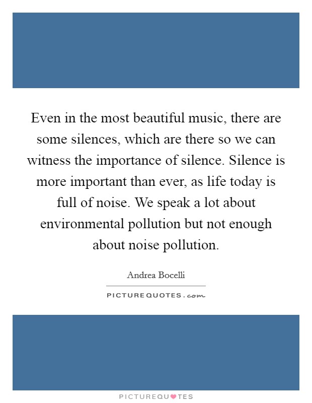 Even in the most beautiful music, there are some silences, which are there so we can witness the importance of silence. Silence is more important than ever, as life today is full of noise. We speak a lot about environmental pollution but not enough about noise pollution. Picture Quote #1