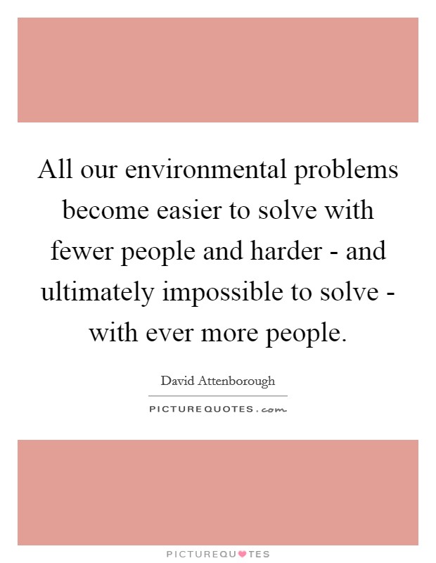All our environmental problems become easier to solve with fewer people and harder - and ultimately impossible to solve - with ever more people. Picture Quote #1