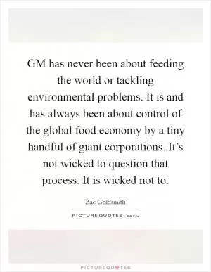 GM has never been about feeding the world or tackling environmental problems. It is and has always been about control of the global food economy by a tiny handful of giant corporations. It’s not wicked to question that process. It is wicked not to Picture Quote #1