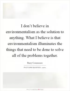 I don’t believe in environmentalism as the solution to anything. What I believe is that environmentalism illuminates the things that need to be done to solve all of the problems together Picture Quote #1