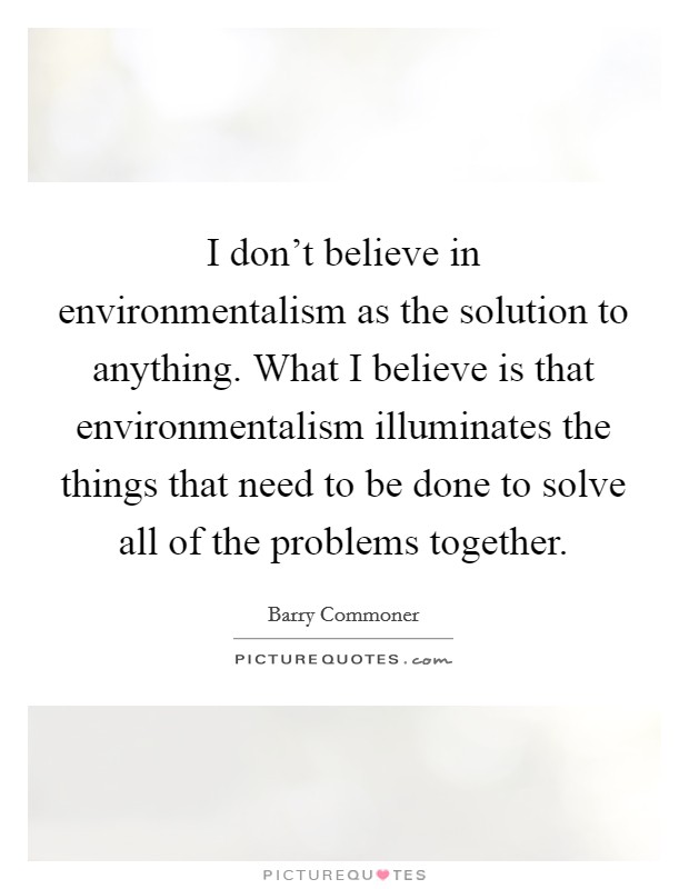 I don't believe in environmentalism as the solution to anything. What I believe is that environmentalism illuminates the things that need to be done to solve all of the problems together. Picture Quote #1