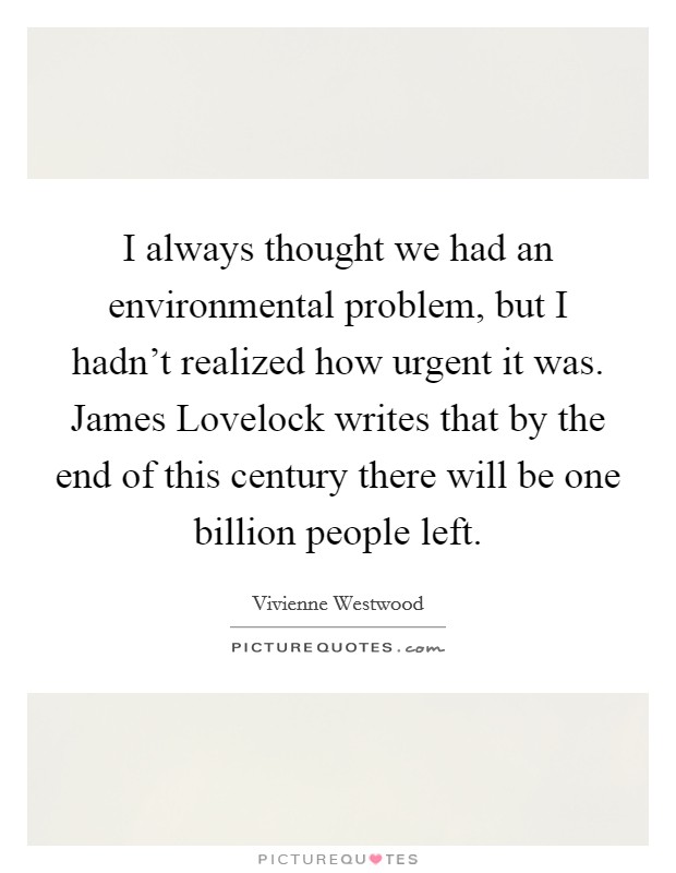 I always thought we had an environmental problem, but I hadn't realized how urgent it was. James Lovelock writes that by the end of this century there will be one billion people left. Picture Quote #1