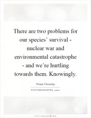 There are two problems for our species’ survival - nuclear war and environmental catastrophe - and we’re hurtling towards them. Knowingly Picture Quote #1