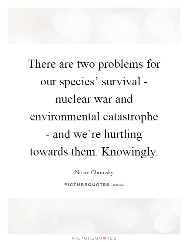 There are two problems for our species' survival - nuclear war and environmental catastrophe - and we're hurtling towards them. Knowingly. Picture Quote #1