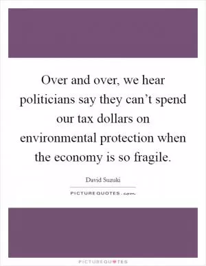 Over and over, we hear politicians say they can’t spend our tax dollars on environmental protection when the economy is so fragile Picture Quote #1
