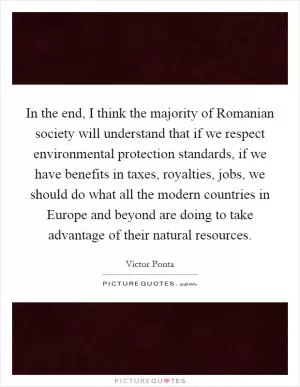 In the end, I think the majority of Romanian society will understand that if we respect environmental protection standards, if we have benefits in taxes, royalties, jobs, we should do what all the modern countries in Europe and beyond are doing to take advantage of their natural resources Picture Quote #1