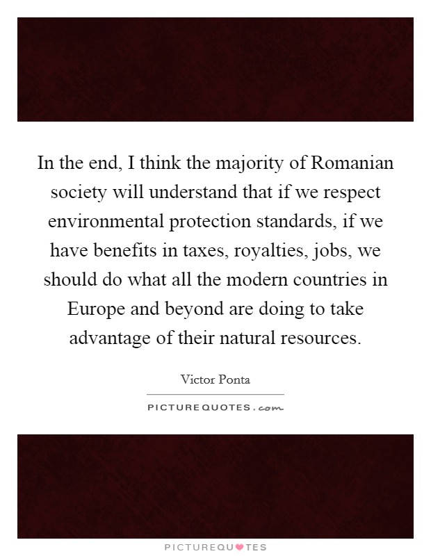In the end, I think the majority of Romanian society will understand that if we respect environmental protection standards, if we have benefits in taxes, royalties, jobs, we should do what all the modern countries in Europe and beyond are doing to take advantage of their natural resources. Picture Quote #1