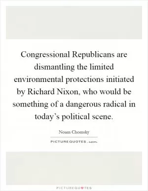 Congressional Republicans are dismantling the limited environmental protections initiated by Richard Nixon, who would be something of a dangerous radical in today’s political scene Picture Quote #1