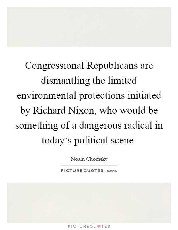 Congressional Republicans are dismantling the limited environmental protections initiated by Richard Nixon, who would be something of a dangerous radical in today's political scene. Picture Quote #1