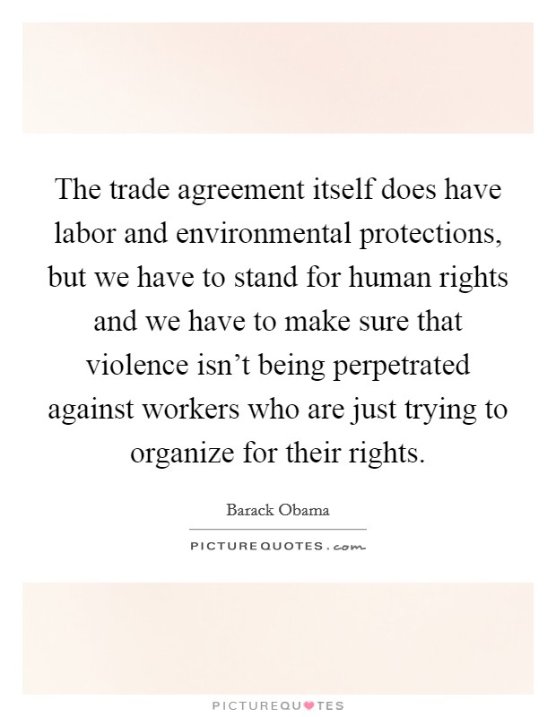 The trade agreement itself does have labor and environmental protections, but we have to stand for human rights and we have to make sure that violence isn't being perpetrated against workers who are just trying to organize for their rights. Picture Quote #1