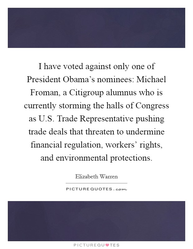 I have voted against only one of President Obama's nominees: Michael Froman, a Citigroup alumnus who is currently storming the halls of Congress as U.S. Trade Representative pushing trade deals that threaten to undermine financial regulation, workers' rights, and environmental protections. Picture Quote #1