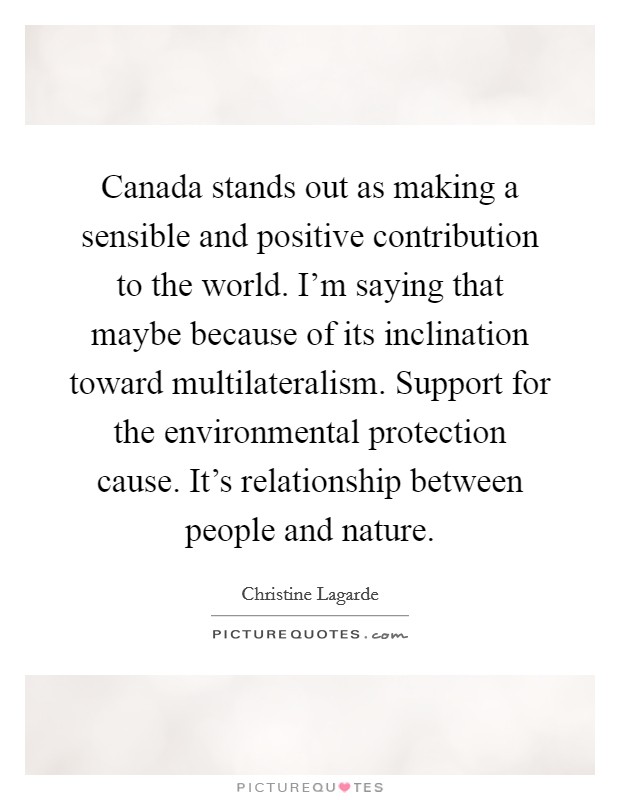 Canada stands out as making a sensible and positive contribution to the world. I'm saying that maybe because of its inclination toward multilateralism. Support for the environmental protection cause. It's relationship between people and nature. Picture Quote #1