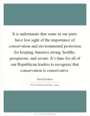 It is unfortunate that some in our party have lost sight of the importance of conservation and environmental protection for keeping America strong, healthy, prosperous, and secure. It’s time for all of our Republican leaders to recognize that conservation is conservative Picture Quote #1
