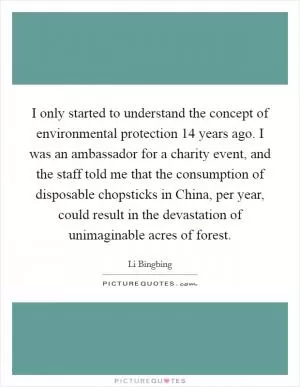 I only started to understand the concept of environmental protection 14 years ago. I was an ambassador for a charity event, and the staff told me that the consumption of disposable chopsticks in China, per year, could result in the devastation of unimaginable acres of forest Picture Quote #1