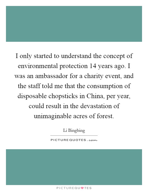 I only started to understand the concept of environmental protection 14 years ago. I was an ambassador for a charity event, and the staff told me that the consumption of disposable chopsticks in China, per year, could result in the devastation of unimaginable acres of forest. Picture Quote #1