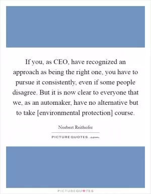 If you, as CEO, have recognized an approach as being the right one, you have to pursue it consistently, even if some people disagree. But it is now clear to everyone that we, as an automaker, have no alternative but to take [environmental protection] course Picture Quote #1